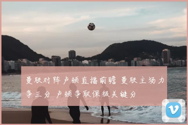 曼联对阵卢顿直播前瞻 曼联主场力争三分 卢顿争取保级关键分