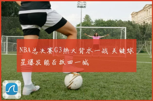 NBA总决赛G3热火背水一战 关键球星爆发能否扳回一城