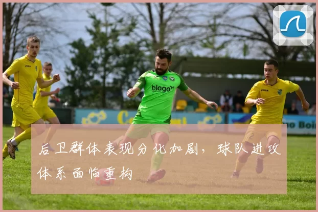 后卫群体表现分化加剧,球队进攻体系面临重构