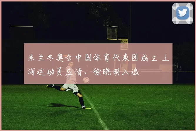 米兰冬奥会中国体育代表团成立 上海运动员应清、徐晓明入选