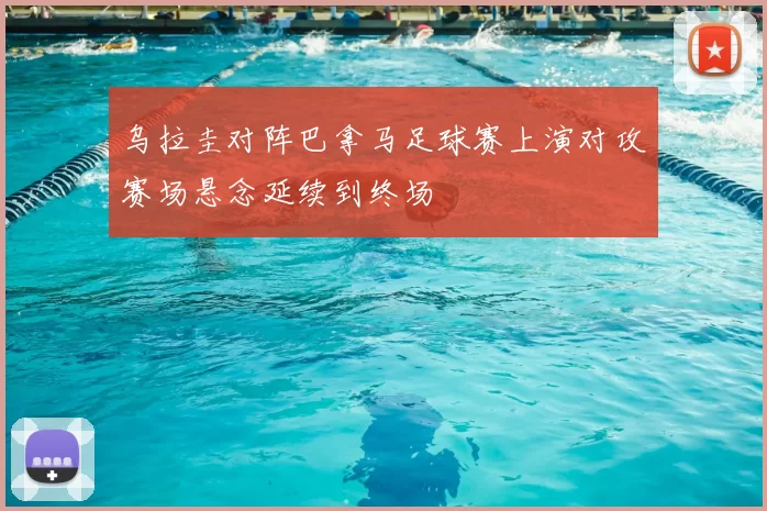 乌拉圭对阵巴拿马足球赛上演对攻赛场悬念延续到终场