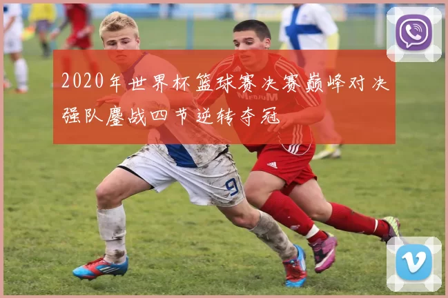 2020年世界杯篮球赛决赛巅峰对决强队鏖战四节逆转夺冠