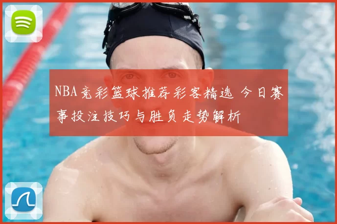 NBA竞彩篮球推荐彩客精选 今日赛事投注技巧与胜负走势解析