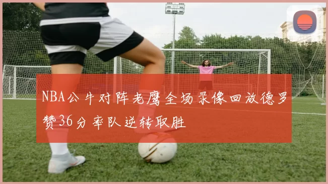 NBA公牛对阵老鹰全场录像回放德罗赞36分率队逆转取胜