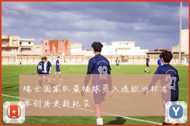 瑞士国家队最矮球员入选欧洲杯名单创历史新纪录