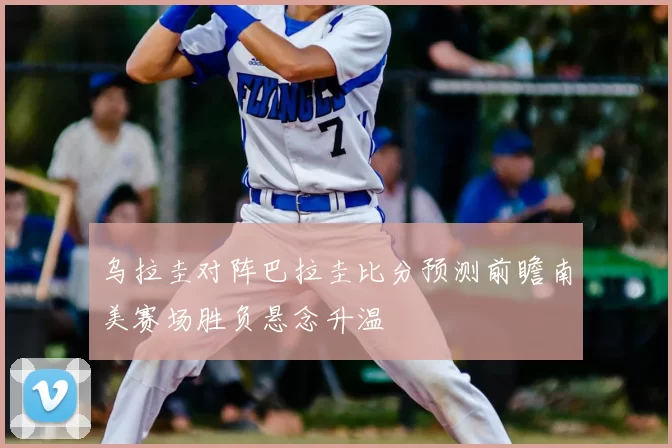乌拉圭对阵巴拉圭比分预测前瞻南美赛场胜负悬念升温