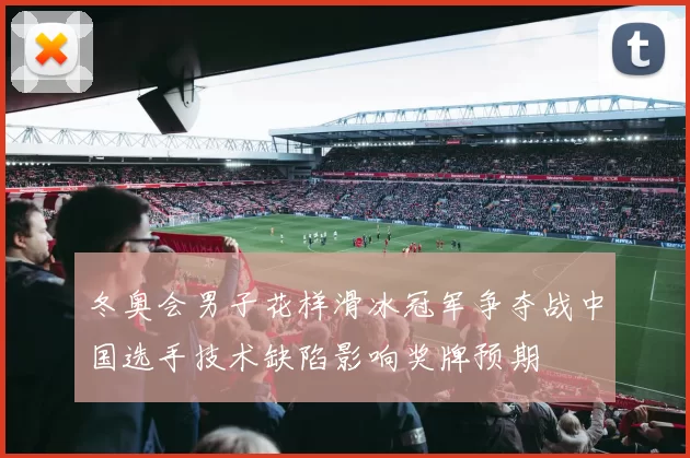 冬奥会男子花样滑冰冠军争夺战中国选手技术缺陷影响奖牌预期