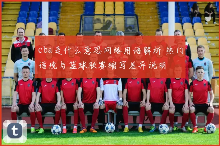 cba是什么意思网络用语解析 热门语境与篮球联赛缩写差异说明