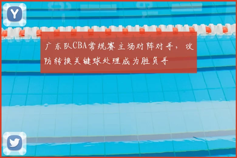 广东队CBA常规赛主场对阵对手,攻防转换关键球处理成为胜负手