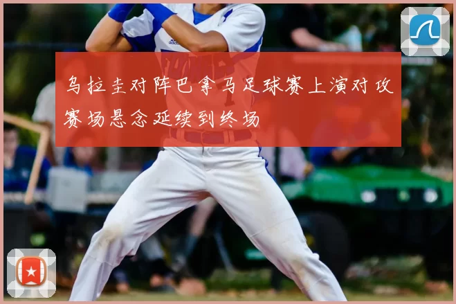 乌拉圭对阵巴拿马足球赛上演对攻赛场悬念延续到终场