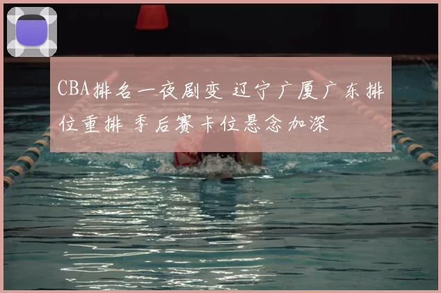 CBA排名一夜剧变 辽宁广厦广东排位重排 季后赛卡位悬念加深