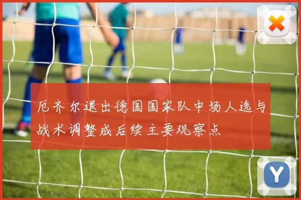 厄齐尔退出德国国家队中场人选与战术调整成后续主要观察点