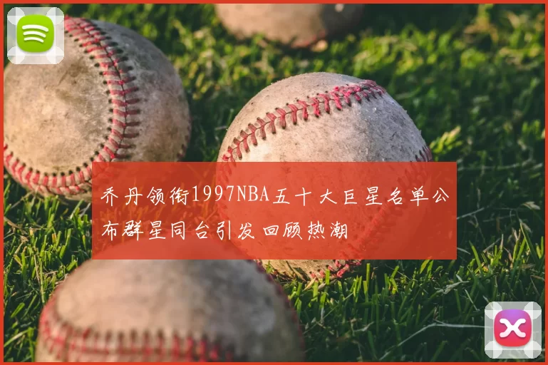 乔丹领衔1997NBA五十大巨星名单公布群星同台引发回顾热潮