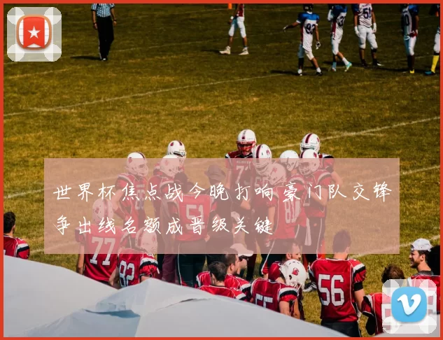 世界杯焦点战今晚打响 豪门队交锋争出线名额成晋级关键