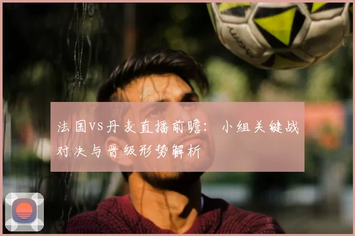 法国vs丹麦直播前瞻：小组关键战对决与晋级形势解析