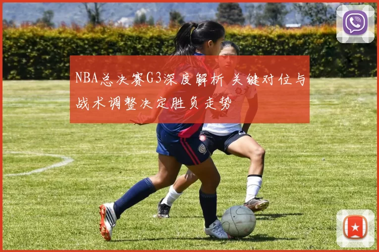 NBA总决赛G3深度解析 关键对位与战术调整决定胜负走势