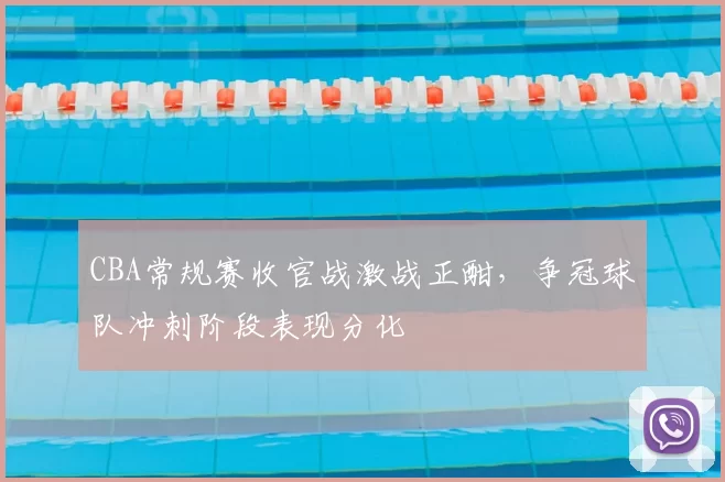 CBA常规赛收官战激战正酣,争冠球队冲刺阶段表现分化