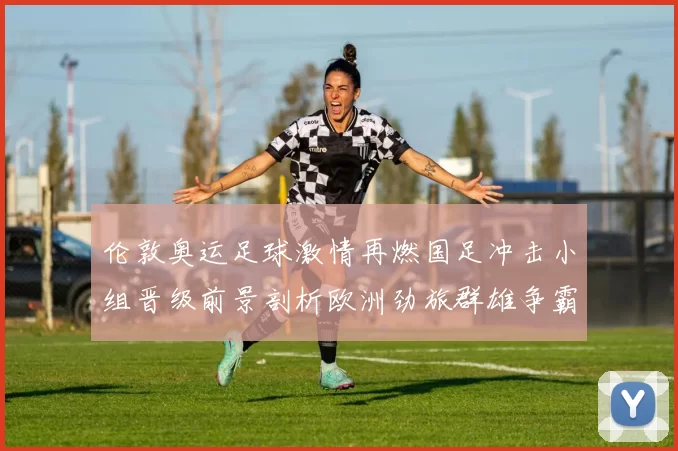 伦敦奥运足球激情再燃国足冲击小组晋级前景剖析欧洲劲旅群雄争霸