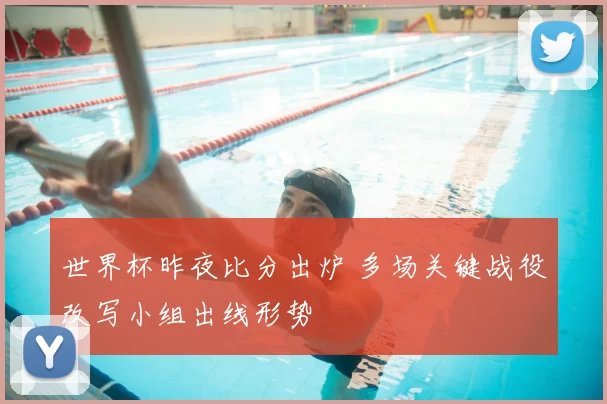 世界杯昨夜比分出炉 多场关键战役改写小组出线形势