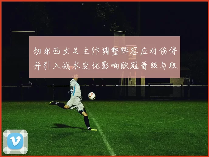 切尔西女足主帅调整阵容应对伤停并引入战术变化影响欧冠晋级与联赛争冠